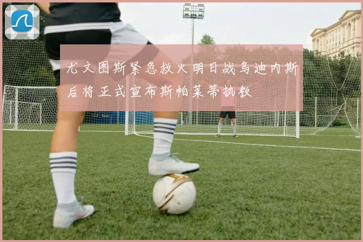 尤文图斯紧急救火明日战乌迪内斯后将正式宣布斯帕莱蒂执教