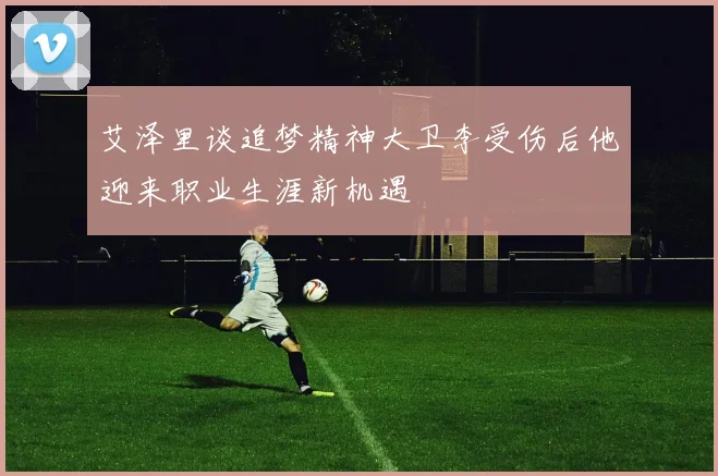 艾泽里谈追梦精神大卫李受伤后他迎来职业生涯新机遇