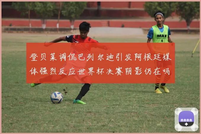 登贝莱调侃巴列尔迪引发阿根廷媒体强烈反应世界杯决赛阴影仍在吗