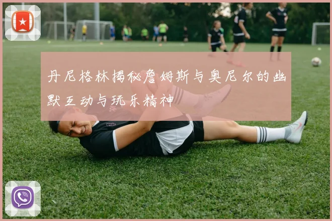 丹尼格林揭秘詹姆斯与奥尼尔的幽默互动与玩乐精神