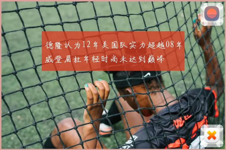 德隆认为12年美国队实力超越08年威登眉杜年轻时尚未达到巅峰