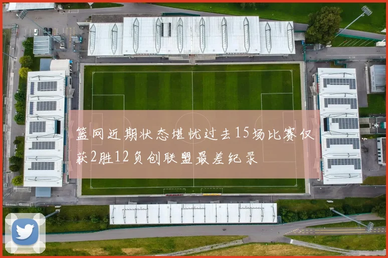 篮网近期状态堪忧过去15场比赛仅获2胜12负创联盟最差纪录