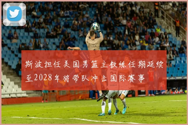 斯波担任美国男篮主教练任期延续至2028年将带队冲击国际赛事