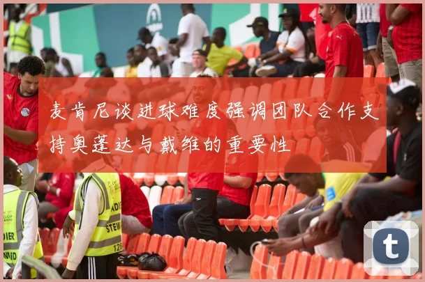 麦肯尼谈进球难度强调团队合作支持奥蓬达与戴维的重要性