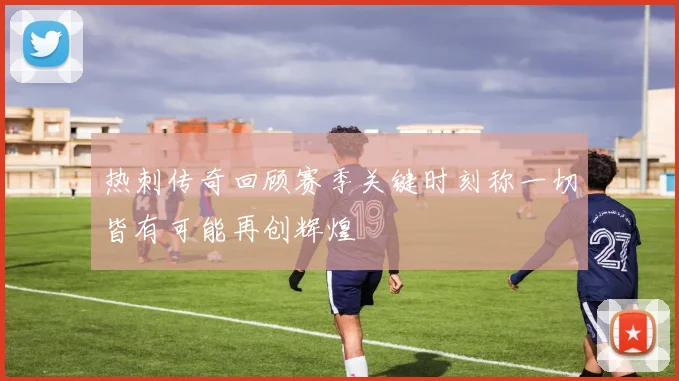 热刺传奇回顾赛季关键时刻称一切皆有可能再创辉煌