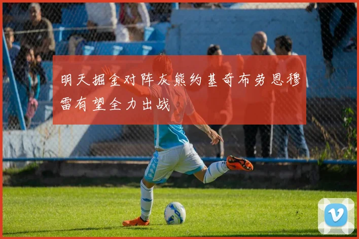 明天掘金对阵灰熊约基奇布劳恩穆雷有望全力出战