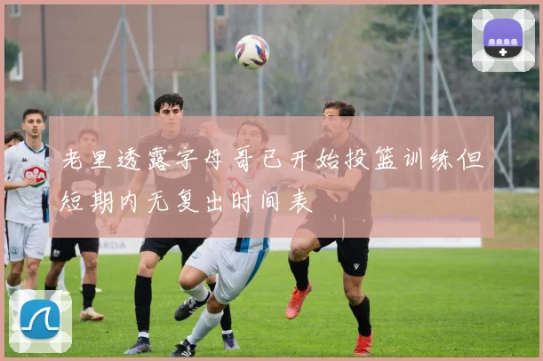 老里透露字母哥已开始投篮训练但短期内无复出时间表