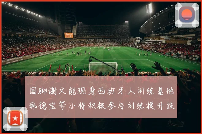 国脚谢文能现身西班牙人训练基地韩德宝等小将积极参与训练提升技艺