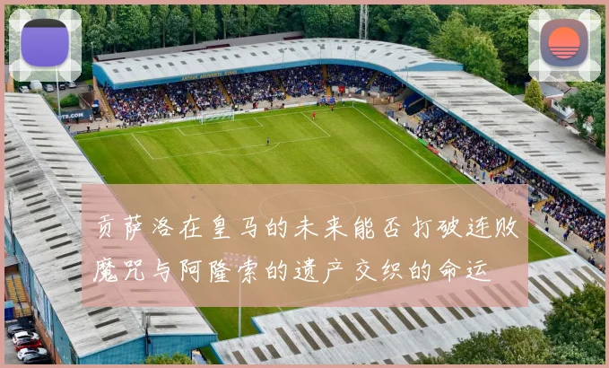 贡萨洛在皇马的未来能否打破连败魔咒与阿隆索的遗产交织的命运