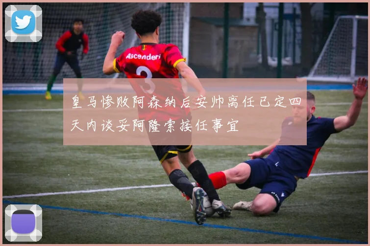 皇马惨败阿森纳后安帅离任已定四天内谈妥阿隆索接任事宜