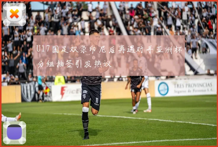 U17国足双杀印尼后再遇对手亚洲杯分组抽签引发热议