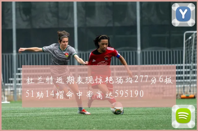 杜兰特近期表现惊艳场均277分6板51助14帽命中率高达595190
