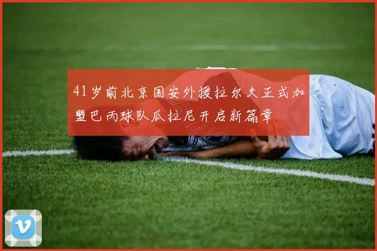 41岁前北京国安外援拉尔夫正式加盟巴丙球队瓜拉尼开启新篇章