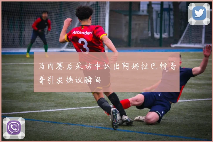 马内赛后采访中认出阿姆拉巴特哥哥引发热议瞬间