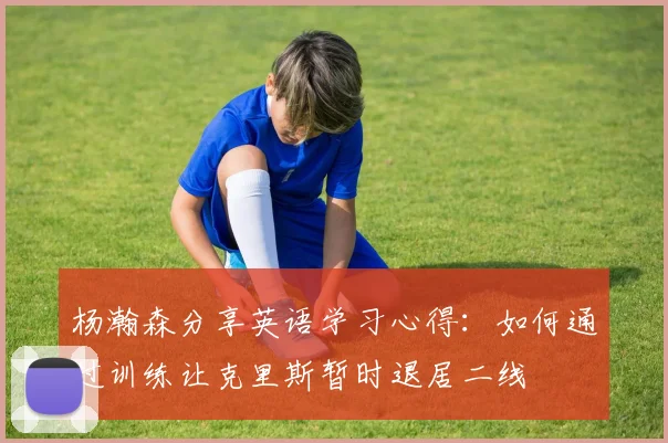 杨瀚森分享英语学习心得：如何通过训练让克里斯暂时退居二线