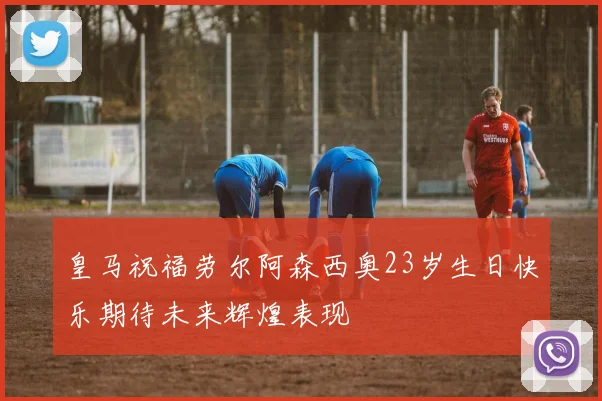 皇马祝福劳尔阿森西奥23岁生日快乐期待未来辉煌表现