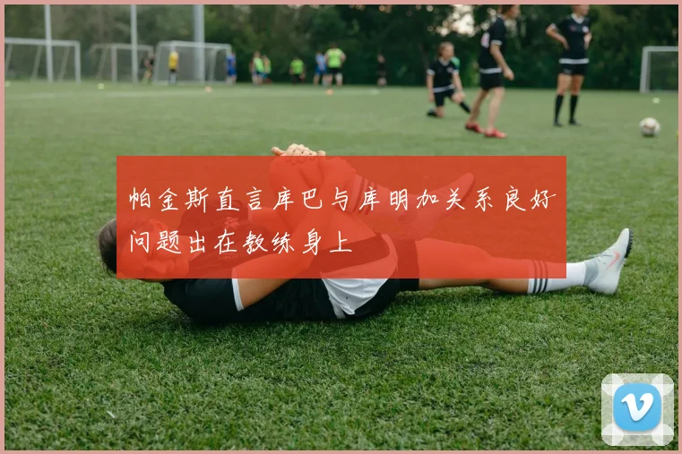 帕金斯直言库巴与库明加关系良好问题出在教练身上