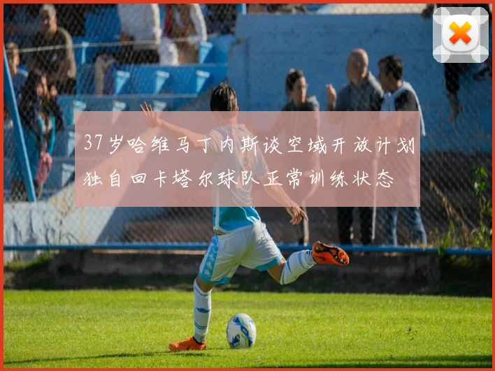37岁哈维马丁内斯谈空域开放计划独自回卡塔尔球队正常训练状态