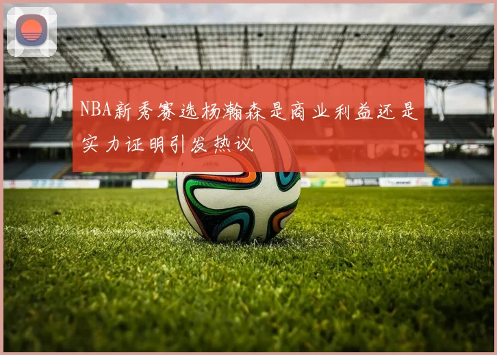 NBA新秀赛选杨瀚森是商业利益还是实力证明引发热议